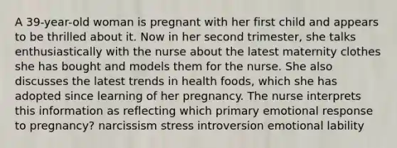 A 39-year-old woman is pregnant with her first child and appears to be thrilled about it. Now in her second trimester, she talks enthusiastically with the nurse about the latest maternity clothes she has bought and models them for the nurse. She also discusses the latest trends in health foods, which she has adopted since learning of her pregnancy. The nurse interprets this information as reflecting which primary emotional response to pregnancy? narcissism stress introversion emotional lability