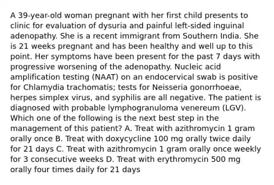 A 39-year-old woman pregnant with her first child presents to clinic for evaluation of dysuria and painful left-sided inguinal adenopathy. She is a recent immigrant from Southern India. She is 21 weeks pregnant and has been healthy and well up to this point. Her symptoms have been present for the past 7 days with progressive worsening of the adenopathy. Nucleic acid amplification testing (NAAT) on an endocervical swab is positive for Chlamydia trachomatis; tests for Neisseria gonorrhoeae, herpes simplex virus, and syphilis are all negative. The patient is diagnosed with probable lymphogranuloma venereum (LGV). Which one of the following is the next best step in the management of this patient? A. Treat with azithromycin 1 gram orally once B. Treat with doxycycline 100 mg orally twice daily for 21 days C. Treat with azithromycin 1 gram orally once weekly for 3 consecutive weeks D. Treat with erythromycin 500 mg orally four times daily for 21 days