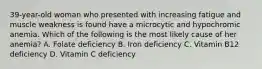 39-year-old woman who presented with increasing fatigue and muscle weakness is found have a microcytic and hypochromic anemia. Which of the following is the most likely cause of her anemia? A. Folate deficiency B. Iron deficiency C. Vitamin B12 deficiency D. Vitamin C deficiency