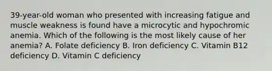 39-year-old woman who presented with increasing fatigue and muscle weakness is found have a microcytic and hypochromic anemia. Which of the following is the most likely cause of her anemia? A. Folate deficiency B. Iron deficiency C. Vitamin B12 deficiency D. Vitamin C deficiency