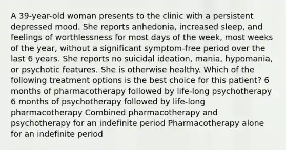 A 39-year-old woman presents to the clinic with a persistent depressed mood. She reports anhedonia, increased sleep, and feelings of worthlessness for most days of the week, most weeks of the year, without a significant symptom-free period over the last 6 years. She reports no suicidal ideation, mania, hypomania, or psychotic features. She is otherwise healthy. Which of the following treatment options is the best choice for this patient? 6 months of pharmacotherapy followed by life-long psychotherapy 6 months of psychotherapy followed by life-long pharmacotherapy Combined pharmacotherapy and psychotherapy for an indefinite period Pharmacotherapy alone for an indefinite period