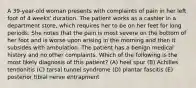 A 39-year-old woman presents with complaints of pain in her left foot of 4 weeks' duration. The patient works as a cashier in a department store, which requires her to be on her feet for long periods. She notes that the pain is most severe on the bottom of her foot and is worse upon arising in the morning and then it subsides with ambulation. The patient has a benign medical history and no other complaints. Which of the following is the most likely diagnosis of this patient? (A) heel spur (B) Achilles tendonitis (C) tarsal tunnel syndrome (D) plantar fascitis (E) posterior tibial nerve entrapment