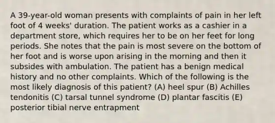 A 39-year-old woman presents with complaints of pain in her left foot of 4 weeks' duration. The patient works as a cashier in a department store, which requires her to be on her feet for long periods. She notes that the pain is most severe on the bottom of her foot and is worse upon arising in the morning and then it subsides with ambulation. The patient has a benign medical history and no other complaints. Which of the following is the most likely diagnosis of this patient? (A) heel spur (B) Achilles tendonitis (C) tarsal tunnel syndrome (D) plantar fascitis (E) posterior tibial nerve entrapment