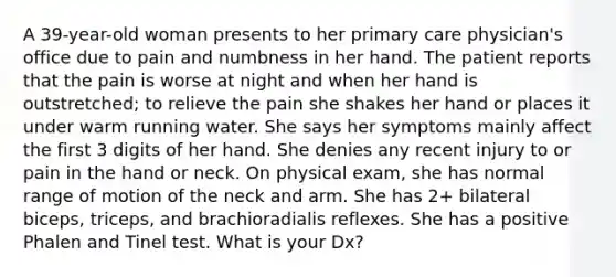 A 39-year-old woman presents to her primary care physician's office due to pain and numbness in her hand. The patient reports that the pain is worse at night and when her hand is outstretched; to relieve the pain she shakes her hand or places it under warm running water. She says her symptoms mainly affect the first 3 digits of her hand. She denies any recent injury to or pain in the hand or neck. On physical exam, she has normal range of motion of the neck and arm. She has 2+ bilateral biceps, triceps, and brachioradialis reflexes. She has a positive Phalen and Tinel test. What is your Dx?