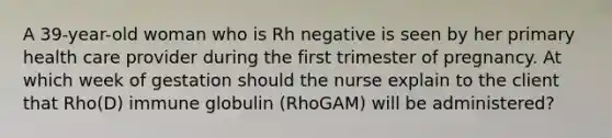 A 39-year-old woman who is Rh negative is seen by her primary health care provider during the first trimester of pregnancy. At which week of gestation should the nurse explain to the client that Rho(D) immune globulin (RhoGAM) will be administered?