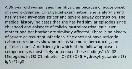 A 39-year-old woman sees her physician because of acute onset of severe dyspnea. On physical examination, she is afebrile and has marked laryngeal stridor and severe airway obstruction. The medical history indicates that she has had similar episodes since childhood and episodes of colicky gastrointestinal pain. Her mother and her brother are similarly affected. There is no history of severe or recurrent infections. She does not have urticaria. Laboratory studies show normal WBC count, hematocrit, and platelet count. A deficiency in which of the following plasma components is most likely to produce these findings? (A) β2-Microglobulin (B) C1 inhibitor (C) C3 (D) 5-Hydroxytryptamine (E) IgA (F) IgE