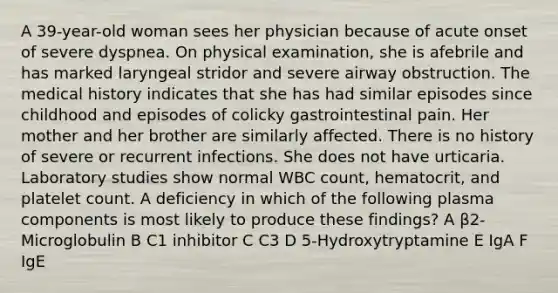 A 39-year-old woman sees her physician because of acute onset of severe dyspnea. On physical examination, she is afebrile and has marked laryngeal stridor and severe airway obstruction. The medical history indicates that she has had similar episodes since childhood and episodes of colicky gastrointestinal pain. Her mother and her brother are similarly affected. There is no history of severe or recurrent infections. She does not have urticaria. Laboratory studies show normal WBC count, hematocrit, and platelet count. A deficiency in which of the following plasma components is most likely to produce these findings? A β2-Microglobulin B C1 inhibitor C C3 D 5-Hydroxytryptamine E IgA F IgE