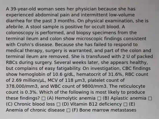 A 39-year-old woman sees her physician because she has experienced abdominal pain and intermittent low-volume diarrhea for the past 3 months. On physical examination, she is afebrile. A stool sample is positive for occult blood. A colonoscopy is performed, and biopsy specimens from the terminal ileum and colon show microscopic findings consistent with Crohn's disease. Because she has failed to respond to medical therapy, surgery is warranted, and part of the colon and terminal ileum are removed. She is transfused with 2 U of packed RBCs during surgery. Several weeks later, she appears healthy, but complains of easy fatigability. On investigation, CBC findings show hemoglobin of 10.6 g/dL, hematocrit of 31.6%, RBC count of 2.69 million/μL, MCV of 118 μm3, platelet count of 378,000/mm3, and WBC count of 9800/mm3. The reticulocyte count is 0.3%. Which of the following is most likely to produce these findings? □ (A) Hemolytic anemia □ (B) Aplastic anemia □ (C) Chronic blood loss □ (D) Vitamin B12 deficiency □ (E) Anemia of chronic disease □ (F) Bone marrow metastases