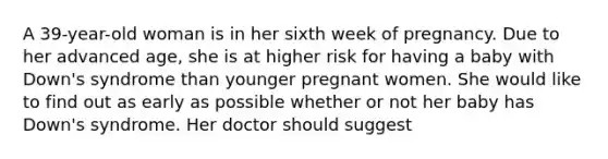 A 39-year-old woman is in her sixth week of pregnancy. Due to her advanced age, she is at higher risk for having a baby with Down's syndrome than younger pregnant women. She would like to find out as early as possible whether or not her baby has Down's syndrome. Her doctor should suggest