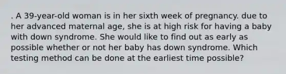 . A 39-year-old woman is in her sixth week of pregnancy. due to her advanced maternal age, she is at high risk for having a baby with down syndrome. She would like to find out as early as possible whether or not her baby has down syndrome. Which testing method can be done at the earliest time possible?