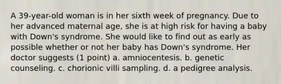 A 39-year-old woman is in her sixth week of pregnancy. Due to her advanced maternal age, she is at high risk for having a baby with Down's syndrome. She would like to find out as early as possible whether or not her baby has Down's syndrome. Her doctor suggests (1 point) a. amniocentesis. b. genetic counseling. c. chorionic villi sampling. d. a pedigree analysis.