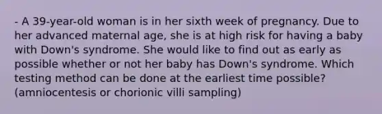 - A 39-year-old woman is in her sixth week of pregnancy. Due to her advanced maternal age, she is at high risk for having a baby with Down's syndrome. She would like to find out as early as possible whether or not her baby has Down's syndrome. Which testing method can be done at the earliest time possible? (amniocentesis or chorionic villi sampling)