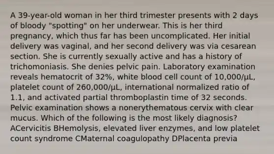 A 39-year-old woman in her third trimester presents with 2 days of bloody "spotting" on her underwear. This is her third pregnancy, which thus far has been uncomplicated. Her initial delivery was vaginal, and her second delivery was via cesarean section. She is currently sexually active and has a history of trichomoniasis. She denies pelvic pain. Laboratory examination reveals hematocrit of 32%, white blood cell count of 10,000/µL, platelet count of 260,000/µL, international normalized ratio of 1.1, and activated partial thromboplastin time of 32 seconds. Pelvic examination shows a nonerythematous cervix with clear mucus. Which of the following is the most likely diagnosis? ACervicitis BHemolysis, elevated liver enzymes, and low platelet count syndrome CMaternal coagulopathy DPlacenta previa