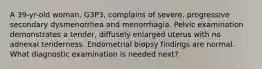 A 39-yr-old woman, G3P3, complains of severe, progressive secondary dysmenorrhea and menorrhagia. Pelvic examination demonstrates a tender, diffusely enlarged uterus with no adnexal tenderness. Endometrial biopsy findings are normal. What diagnostic examination is needed next?