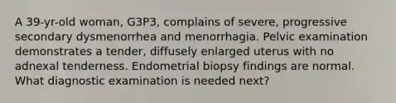 A 39-yr-old woman, G3P3, complains of severe, progressive secondary dysmenorrhea and menorrhagia. Pelvic examination demonstrates a tender, diffusely enlarged uterus with no adnexal tenderness. Endometrial biopsy findings are normal. What diagnostic examination is needed next?