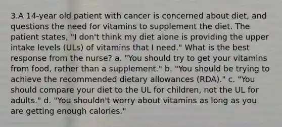 3.A 14-year old patient with cancer is concerned about diet, and questions the need for vitamins to supplement the diet. The patient states, "I don't think my diet alone is providing the upper intake levels (ULs) of vitamins that I need." What is the best response from the nurse? a. "You should try to get your vitamins from food, rather than a supplement." b. "You should be trying to achieve the recommended dietary allowances (RDA)." c. "You should compare your diet to the UL for children, not the UL for adults." d. "You shouldn't worry about vitamins as long as you are getting enough calories."