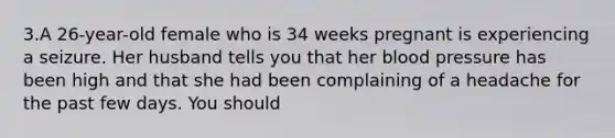 3.A 26-year-old female who is 34 weeks pregnant is experiencing a seizure. Her husband tells you that her blood pressure has been high and that she had been complaining of a headache for the past few days. You should