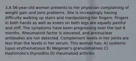 3.A 56-year-old woman presents to her physician complaining of weight gain and joint problems. She is increasingly having difficulty walking up stairs and manipulating her fingers. Fingers in both hands as well as knees on both legs are equally painful and stiff. The symptoms have been progressing over the last 6 months. Rheumatoid factor is elevated, and antinuclear antibodies are not detected. Complement levels in her joints are less than the levels in her serum. This woman has: A) systemic lupus erythematosus B) Wegener's granulomatosis C) Hashimoto's thyroiditis D) rheumatoid arthritis