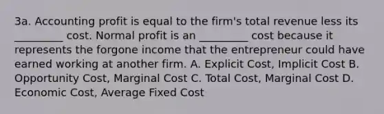 3a. Accounting profit is equal to the firm's total revenue less its _________ cost. Normal profit is an _________ cost because it represents the forgone income that the entrepreneur could have earned working at another firm. A. Explicit Cost, Implicit Cost B. Opportunity Cost, Marginal Cost C. Total Cost, Marginal Cost D. Economic Cost, Average Fixed Cost