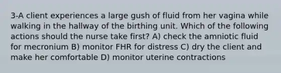 3-A client experiences a large gush of fluid from her vagina while walking in the hallway of the birthing unit. Which of the following actions should the nurse take first? A) check the amniotic fluid for mecronium B) monitor FHR for distress C) dry the client and make her comfortable D) monitor uterine contractions