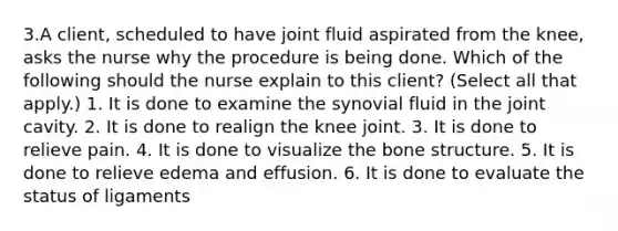 3.A client, scheduled to have joint fluid aspirated from the knee, asks the nurse why the procedure is being done. Which of the following should the nurse explain to this client? (Select all that apply.) 1. It is done to examine the synovial fluid in the joint cavity. 2. It is done to realign the knee joint. 3. It is done to relieve pain. 4. It is done to visualize the bone structure. 5. It is done to relieve edema and effusion. 6. It is done to evaluate the status of ligaments