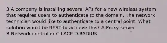 3.A company is installing several APs for a new wireless system that requires users to authenticate to the domain. The network technician would like to authenticate to a central point. What solution would be BEST to achieve this? A.Proxy server B.Network controller C.LACP D.RADIUS