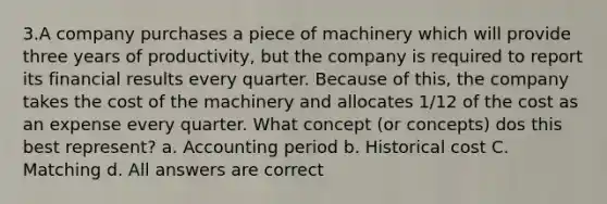 3.A company purchases a piece of machinery which will provide three years of productivity, but the company is required to report its financial results every quarter. Because of this, the company takes the cost of the machinery and allocates 1/12 of the cost as an expense every quarter. What concept (or concepts) dos this best represent? a. Accounting period b. Historical cost C. Matching d. All answers are correct