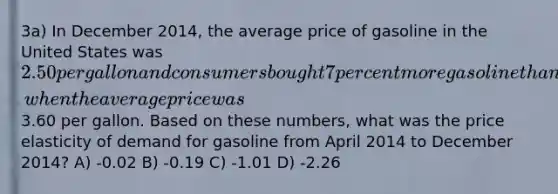 3a) In December 2014, the average price of gasoline in the United States was 2.50 per gallon and consumers bought 7 percent more gasoline than they had during April 2014, when the average price was3.60 per gallon. Based on these numbers, what was the price elasticity of demand for gasoline from April 2014 to December 2014? A) -0.02 B) -0.19 C) -1.01 D) -2.26