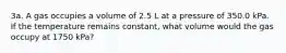 3a. A gas occupies a volume of 2.5 L at a pressure of 350.0 kPa. If the temperature remains constant, what volume would the gas occupy at 1750 kPa?