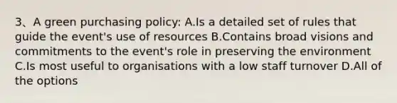 3、A green purchasing policy: A.Is a detailed set of rules that guide the event's use of resources B.Contains broad visions and commitments to the event's role in preserving the environment C.Is most useful to organisations with a low staff turnover D.All of the options