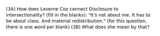 (3A) How does Laverne Cox connect Disclosure to intersectionality? (fill in the blanks): "It's not about me. It has to be about class. And material redistribution." (for this question, there is one word per blank) (3B) What does she mean by that?