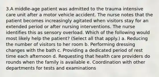 3.A middle-age patient was admitted to the trauma intensive care unit after a motor vehicle accident. The nurse notes that the patient becomes increasingly agitated when visitors stay for an extended period or after nursing interventions. The nurse identifies this as sensory overload. Which of the following would most likely help the patient? (Select all that apply.) a. Reducing the number of visitors to her room b. Performing dressing changes with the bath c. Providing a dedicated period of rest time each afternoon d. Requesting that health care providers do rounds when the family is available e. Coordination with other departments for tests and examinations