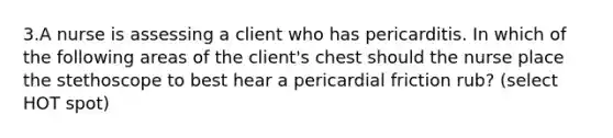 3.A nurse is assessing a client who has pericarditis. In which of the following areas of the client's chest should the nurse place the stethoscope to best hear a pericardial friction rub? (select HOT spot)