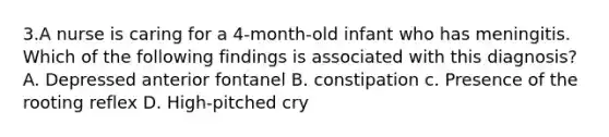 3.A nurse is caring for a 4-month-old infant who has meningitis. Which of the following findings is associated with this diagnosis? A. Depressed anterior fontanel B. constipation c. Presence of the rooting reflex D. High-pitched cry