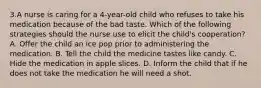 3.A nurse is caring for a 4-year-old child who refuses to take his medication because of the bad taste. Which of the following strategies should the nurse use to elicit the child's cooperation? A. Offer the child an ice pop prior to administering the medication. B. Tell the child the medicine tastes like candy. C. Hide the medication in apple slices. D. Inform the child that if he does not take the medication he will need a shot.