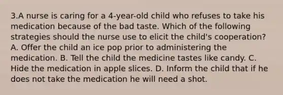 3.A nurse is caring for a 4-year-old child who refuses to take his medication because of the bad taste. Which of the following strategies should the nurse use to elicit the child's cooperation? A. Offer the child an ice pop prior to administering the medication. B. Tell the child the medicine tastes like candy. C. Hide the medication in apple slices. D. Inform the child that if he does not take the medication he will need a shot.