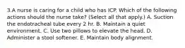 3.A nurse is caring for a child who has ICP. Which of the following actions should the nurse take? (Select all that apply.) A. Suction the endotracheal tube every 2 hr. B. Maintain a quiet environment. C. Use two pillows to elevate the head. D. Administer a stool softener. E. Maintain body alignment.