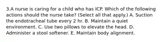 3.A nurse is caring for a child who has ICP. Which of the following actions should the nurse take? (Select all that apply.) A. Suction the endotracheal tube every 2 hr. B. Maintain a quiet environment. C. Use two pillows to elevate the head. D. Administer a stool softener. E. Maintain body alignment.