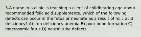 3-A nurse in a clinic is teaching a client of childbearing age about recommended folic acid supplements. Which of the following defects can occur in the fetus or neonate as a result of folic acid deficiency? A) iron deficiency anemia B) poor bone formation C) macrosomic fetus D) neural tube defects