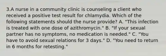 3.A nurse in a community clinic is counseling a client who received a positive test result for chlamydia. Which of the following statements should the nurse provide? A. "This infection is treated with one dose of azithromycin." B. "If your sexual partner has no symptoms, no medication is needed." C. "You have to avoid sexual relations for 3 days." D. "You need to return in 6 months for retesting."