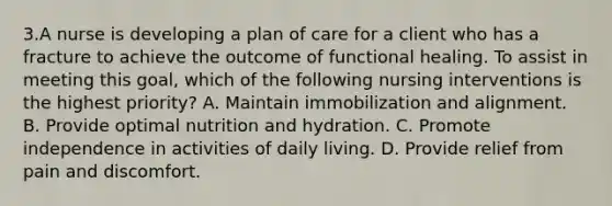 3.A nurse is developing a plan of care for a client who has a fracture to achieve the outcome of functional healing. To assist in meeting this goal, which of the following nursing interventions is the highest priority? A. Maintain immobilization and alignment. B. Provide optimal nutrition and hydration. C. Promote independence in activities of daily living. D. Provide relief from pain and discomfort.