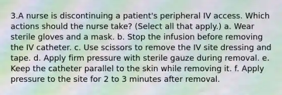 3.A nurse is discontinuing a patient's peripheral IV access. Which actions should the nurse take? (Select all that apply.) a. Wear sterile gloves and a mask. b. Stop the infusion before removing the IV catheter. c. Use scissors to remove the IV site dressing and tape. d. Apply firm pressure with sterile gauze during removal. e. Keep the catheter parallel to the skin while removing it. f. Apply pressure to the site for 2 to 3 minutes after removal.