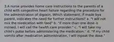 3.A nurse provides home care instructions to the parents of a child with congestive heart failure regarding the procedure for the administration of digoxin. Which statement, if made bya parent, indicates the need for further instructions? a. "I will not mix the medication with food" b. "if more than one dose is missed, I will call the health care provider." c. "I will take my child's pulse before administering the medication." d. "if my child vomits after medication administration, I will repeat the dose."