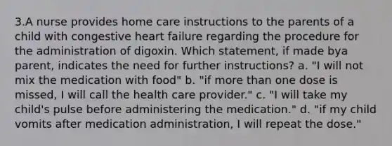 3.A nurse provides home care instructions to the parents of a child with congestive heart failure regarding the procedure for the administration of digoxin. Which statement, if made bya parent, indicates the need for further instructions? a. "I will not mix the medication with food" b. "if more than one dose is missed, I will call the health care provider." c. "I will take my child's pulse before administering the medication." d. "if my child vomits after medication administration, I will repeat the dose."