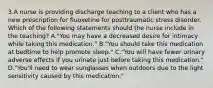 3.A nurse is providing discharge teaching to a client who has a new prescription for fluoxetine for posttraumatic stress disorder. Which of the following statements should the nurse include in the teaching? A."You may have a decreased desire for intimacy while taking this medication." B."You should take this medication at bedtime to help promote sleep." C."You will have fewer urinary adverse effects if you urinate just before taking this medication." D."You'll need to wear sunglasses when outdoors due to the light sensitivity caused by this medication."