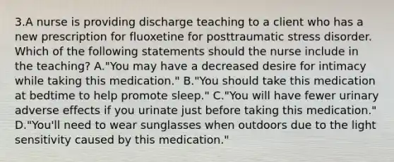 3.A nurse is providing discharge teaching to a client who has a new prescription for fluoxetine for posttraumatic stress disorder. Which of the following statements should the nurse include in the teaching? A."You may have a decreased desire for intimacy while taking this medication." B."You should take this medication at bedtime to help promote sleep." C."You will have fewer urinary adverse effects if you urinate just before taking this medication." D."You'll need to wear sunglasses when outdoors due to the light sensitivity caused by this medication."