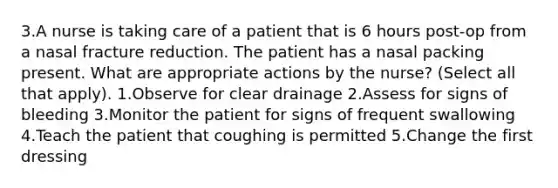 3.A nurse is taking care of a patient that is 6 hours post-op from a nasal fracture reduction. The patient has a nasal packing present. What are appropriate actions by the nurse? (Select all that apply). 1.Observe for clear drainage 2.Assess for signs of bleeding 3.Monitor the patient for signs of frequent swallowing 4.Teach the patient that coughing is permitted 5.Change the first dressing