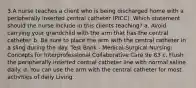 3.A nurse teaches a client who is being discharged home with a peripherally inserted central catheter (PICC). Which statement should the nurse include in this clients teaching? a. Avoid carrying your grandchild with the arm that has the central catheter. b. Be sure to place the arm with the central catheter in a sling during the day. Test Bank - Medical-Surgical Nursing: Concepts for Interprofessional Collaborative Care 9e 83 c. Flush the peripherally inserted central catheter line with normal saline daily. d. You can use the arm with the central catheter for most activities of daily Living.