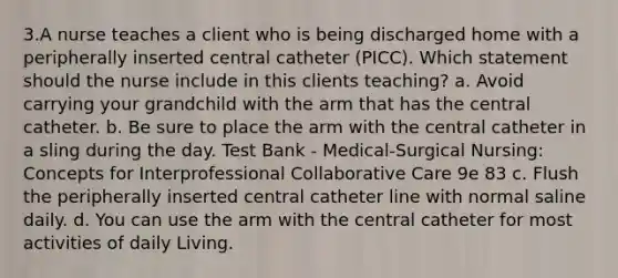 3.A nurse teaches a client who is being discharged home with a peripherally inserted central catheter (PICC). Which statement should the nurse include in this clients teaching? a. Avoid carrying your grandchild with the arm that has the central catheter. b. Be sure to place the arm with the central catheter in a sling during the day. Test Bank - Medical-Surgical Nursing: Concepts for Interprofessional Collaborative Care 9e 83 c. Flush the peripherally inserted central catheter line with normal saline daily. d. You can use the arm with the central catheter for most activities of daily Living.