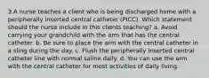 3.A nurse teaches a client who is being discharged home with a peripherally inserted central catheter (PICC). Which statement should the nurse include in this clients teaching? a. Avoid carrying your grandchild with the arm that has the central catheter. b. Be sure to place the arm with the central catheter in a sling during the day. c. Flush the peripherally inserted central catheter line with normal saline daily. d. You can use the arm with the central catheter for most activities of daily living.